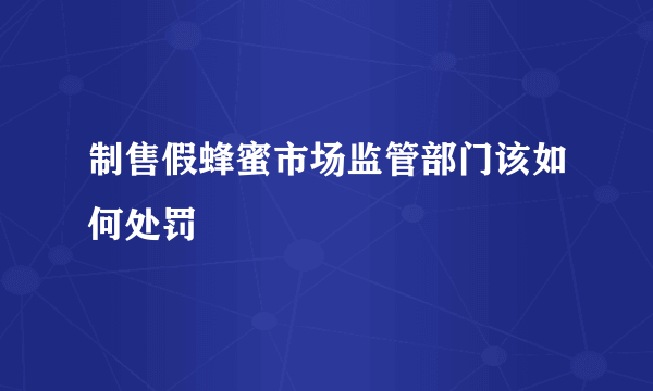 制售假蜂蜜市场监管部门该如何处罚