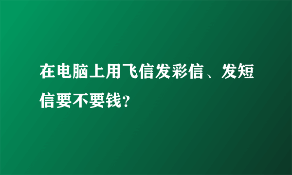 在电脑上用飞信发彩信、发短信要不要钱？