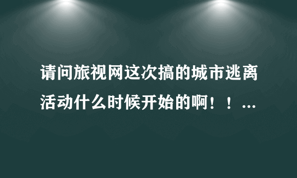 请问旅视网这次搞的城市逃离活动什么时候开始的啊！！！听说前天都结束了！！新浪上还有直播。。