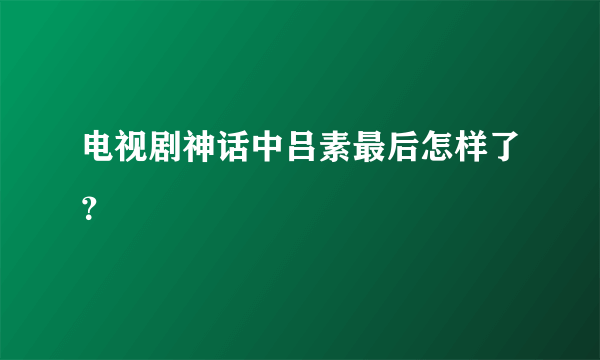 电视剧神话中吕素最后怎样了？