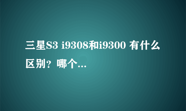 三星S3 i9308和i9300 有什么区别？哪个更好？各自有哪些缺点？