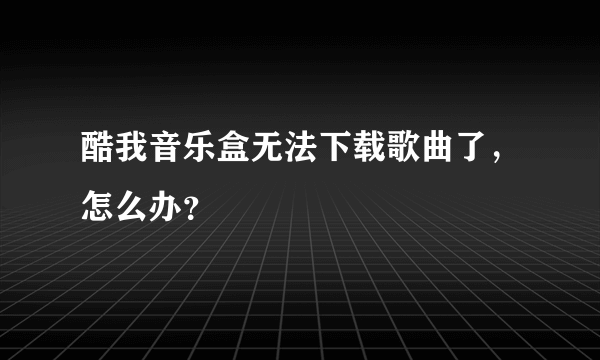 酷我音乐盒无法下载歌曲了，怎么办？