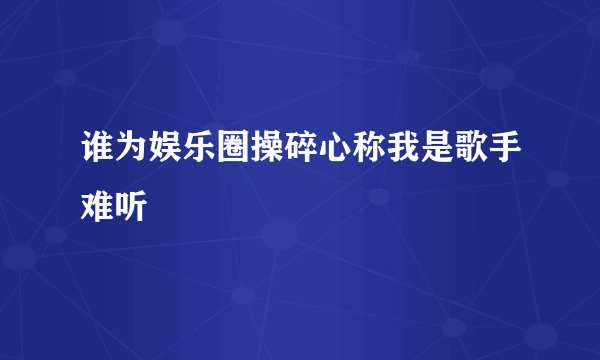 谁为娱乐圈操碎心称我是歌手难听