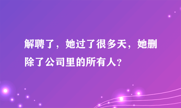 解聘了，她过了很多天，她删除了公司里的所有人？