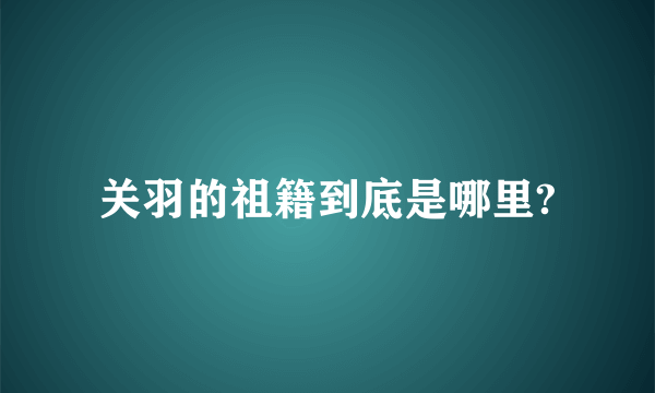 关羽的祖籍到底是哪里?