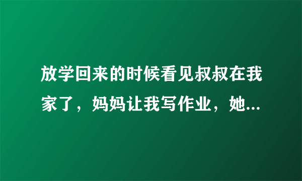 放学回来的时候看见叔叔在我家了，妈妈让我写作业，她跟叔叔去卧室谈事去了！