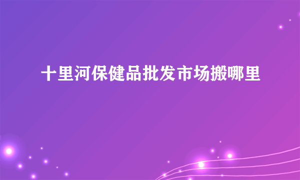 十里河保健品批发市场搬哪里