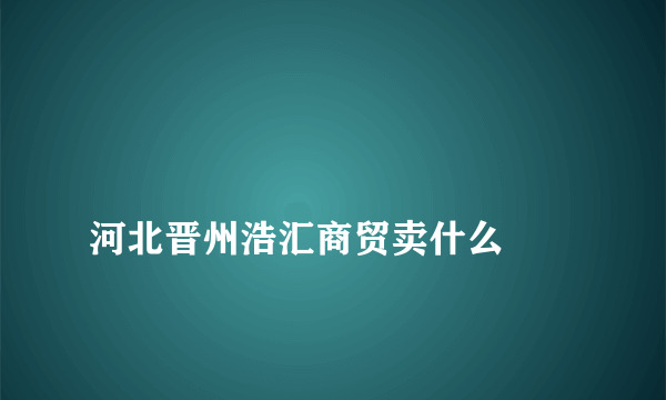 
河北晋州浩汇商贸卖什么

