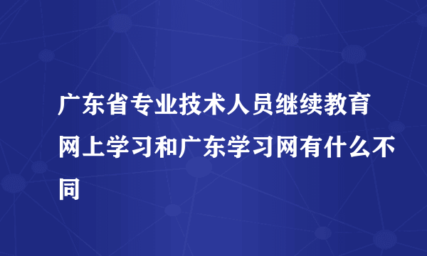 广东省专业技术人员继续教育网上学习和广东学习网有什么不同