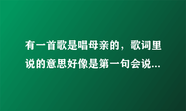 有一首歌是唱母亲的，歌词里说的意思好像是第一句会说的话，是你。。。。什么的。声音听起来像庞龙的。但