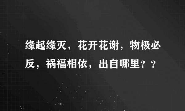 缘起缘灭，花开花谢，物极必反，祸福相依，出自哪里？？