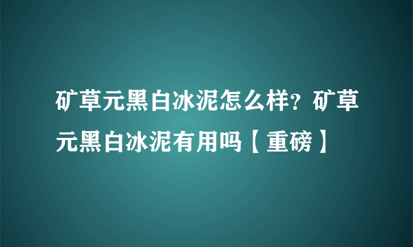 矿草元黑白冰泥怎么样？矿草元黑白冰泥有用吗【重磅】