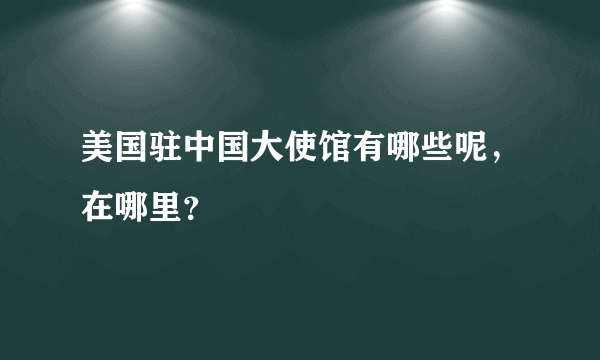 美国驻中国大使馆有哪些呢，在哪里？