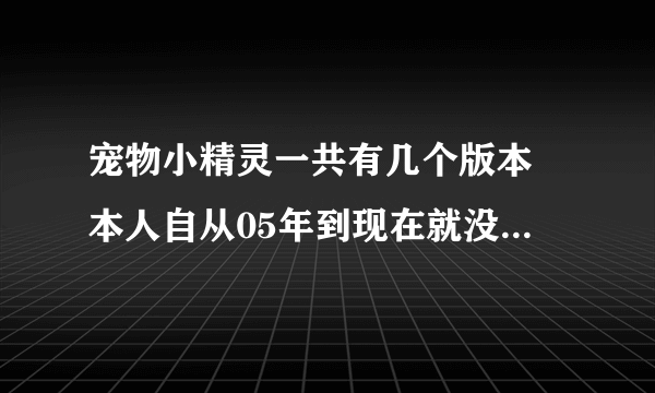 宠物小精灵一共有几个版本 本人自从05年到现在就没看过神奇宝贝的动画片了