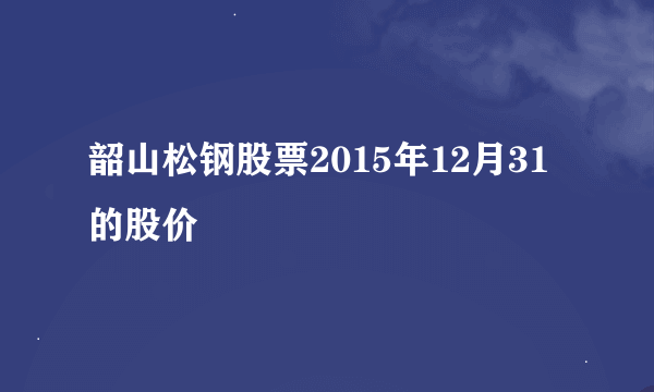 韶山松钢股票2015年12月31的股价