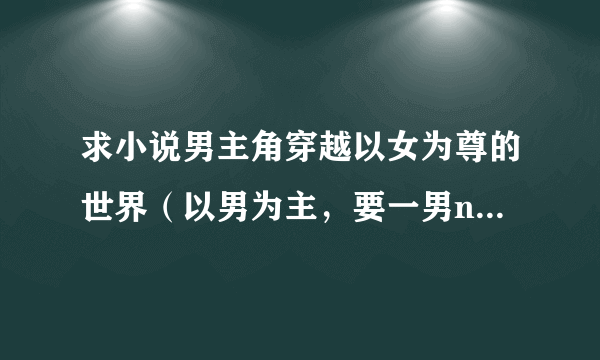 求小说男主角穿越以女为尊的世界（以男为主，要一男n女），比如说《异界唯一的男人》