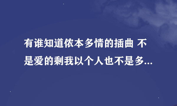 有谁知道侬本多情的插曲 不是爱的剩我以个人也不是多情 歌词大概是男人是什么东西