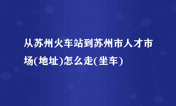 从苏州火车站到苏州市人才市场(地址)怎么走(坐车)