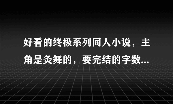 好看的终极系列同人小说，主角是灸舞的，要完结的字数不限，发送到邮箱：675038503@qq。com