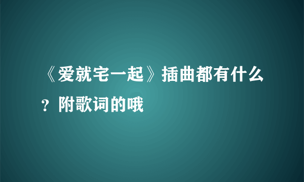 《爱就宅一起》插曲都有什么？附歌词的哦