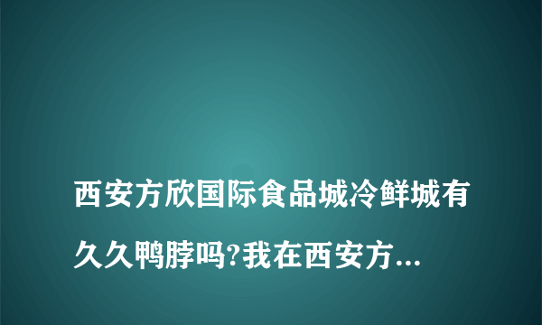 
西安方欣国际食品城冷鲜城有久久鸭脖吗?我在西安方欣冷冻市场找不到武汉久久鸭脖？

