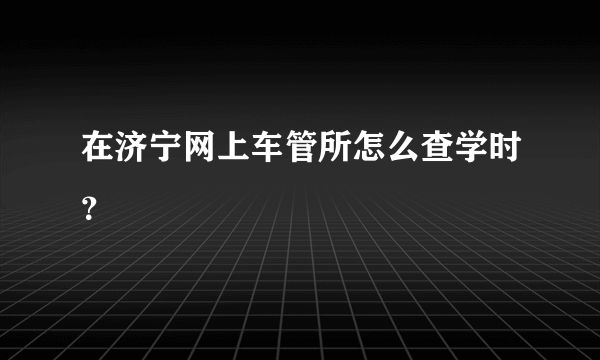 在济宁网上车管所怎么查学时？