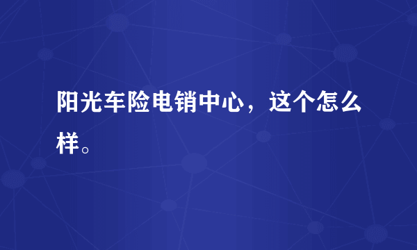 阳光车险电销中心，这个怎么样。