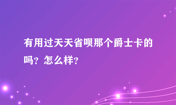 有用过天天省呗那个爵士卡的吗？怎么样？