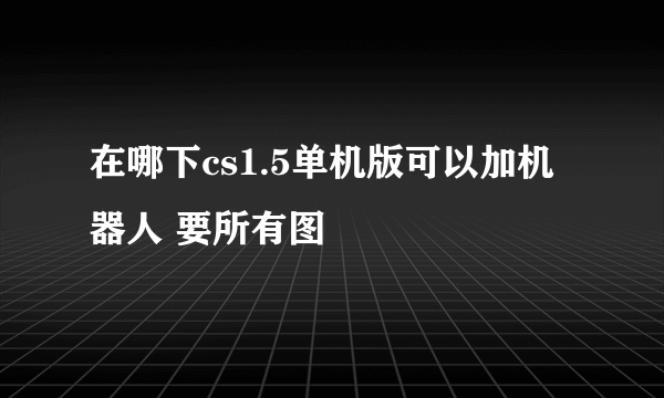 在哪下cs1.5单机版可以加机器人 要所有图