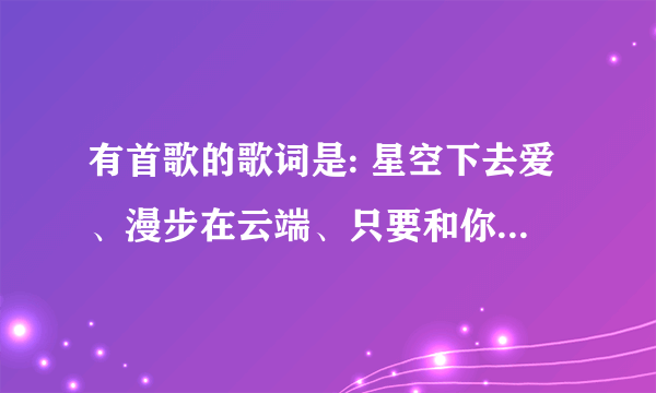 有首歌的歌词是: 星空下去爱、漫步在云端、只要和你一起就够、一辈子我要做你的女孩 （是个女的唱的）