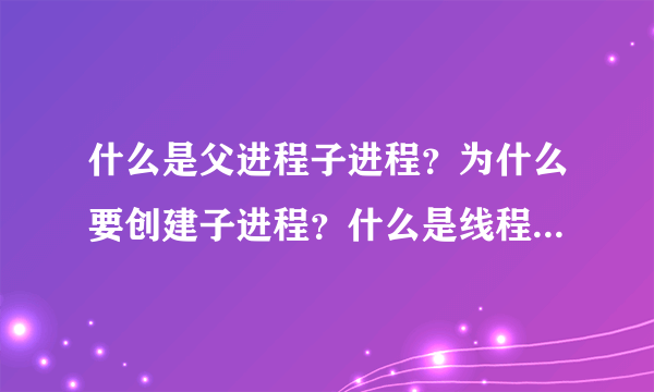 什么是父进程子进程？为什么要创建子进程？什么是线程，请结合常用的应用程序（qq迅雷之类）帮忙解答一下