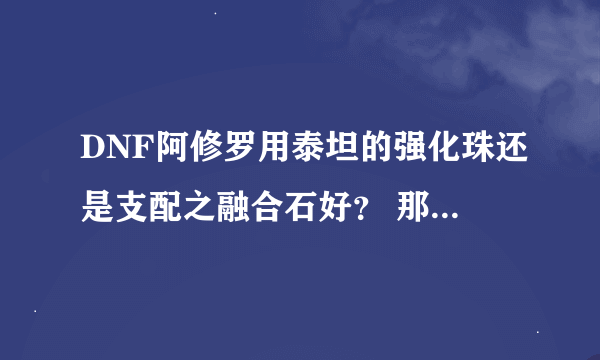 DNF阿修罗用泰坦的强化珠还是支配之融合石好？ 那个性价比最高？ 我是主修固伤。