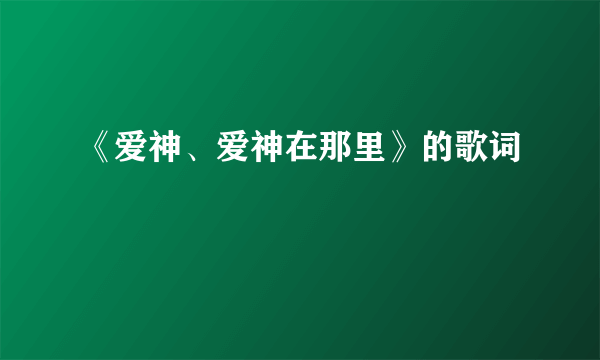 《爱神、爱神在那里》的歌词