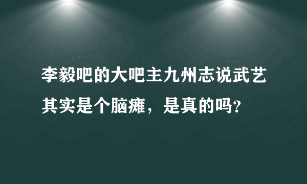 李毅吧的大吧主九州志说武艺其实是个脑瘫，是真的吗？