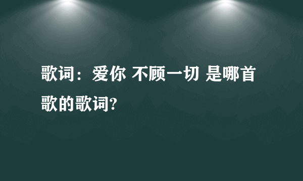 歌词：爱你 不顾一切 是哪首歌的歌词?