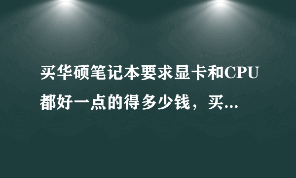 买华硕笔记本要求显卡和CPU都好一点的得多少钱，买那型号的此较好？