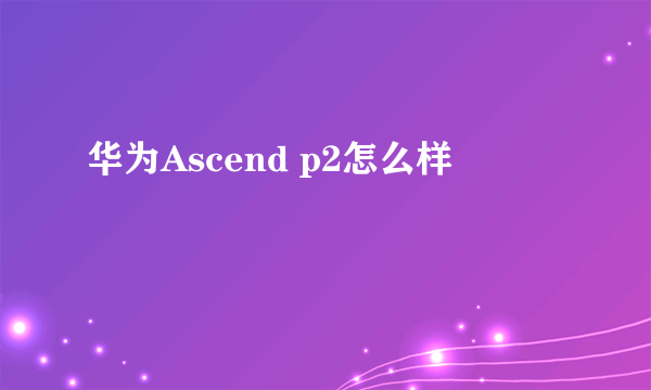 华为Ascend p2怎么样