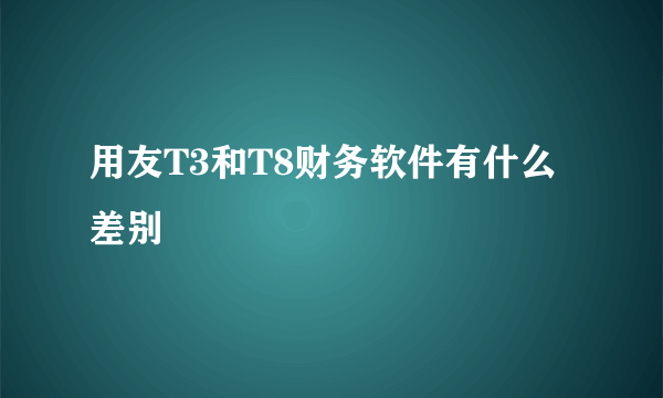 用友T3和T8财务软件有什么差别