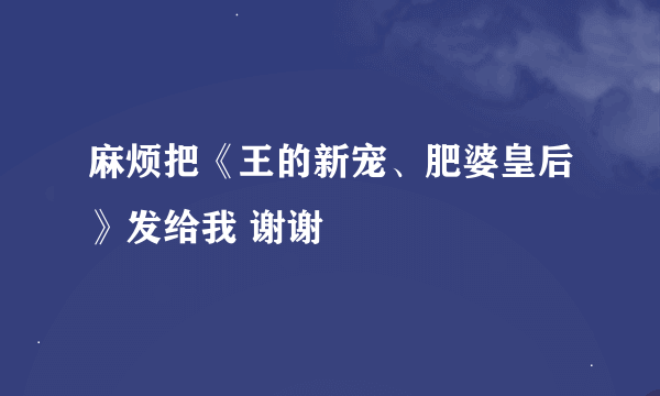 麻烦把《王的新宠、肥婆皇后》发给我 谢谢