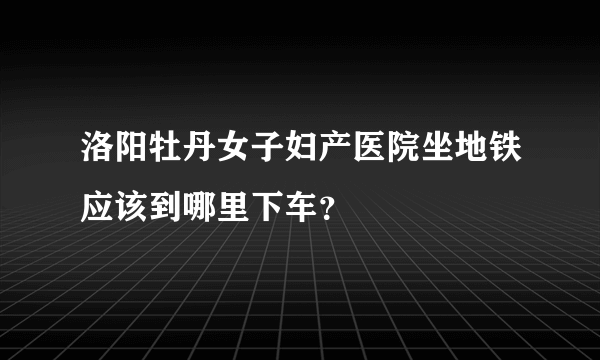 洛阳牡丹女子妇产医院坐地铁应该到哪里下车？