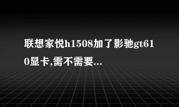 联想家悦h1508加了影驰gt610显卡,需不需要换电源?