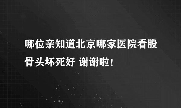 哪位亲知道北京哪家医院看股骨头坏死好 谢谢啦！