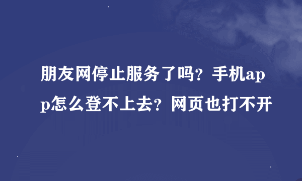 朋友网停止服务了吗？手机app怎么登不上去？网页也打不开