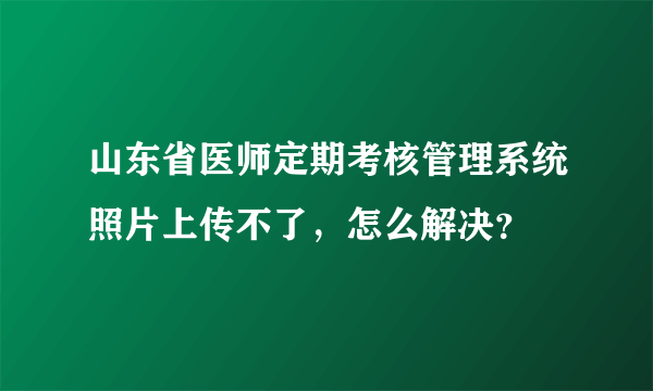 山东省医师定期考核管理系统照片上传不了，怎么解决？