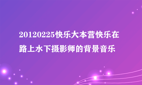 20120225快乐大本营快乐在路上水下摄影师的背景音乐