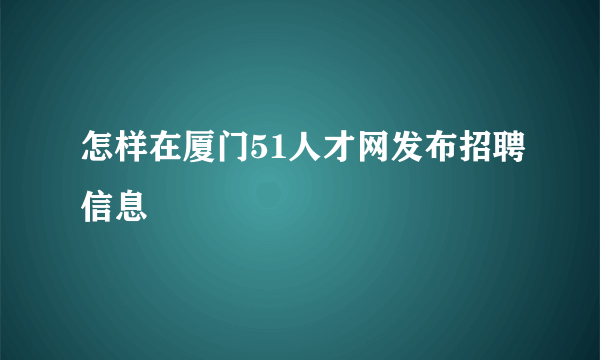 怎样在厦门51人才网发布招聘信息