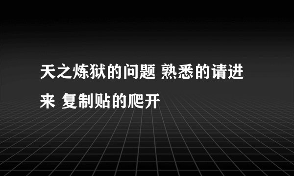 天之炼狱的问题 熟悉的请进来 复制贴的爬开