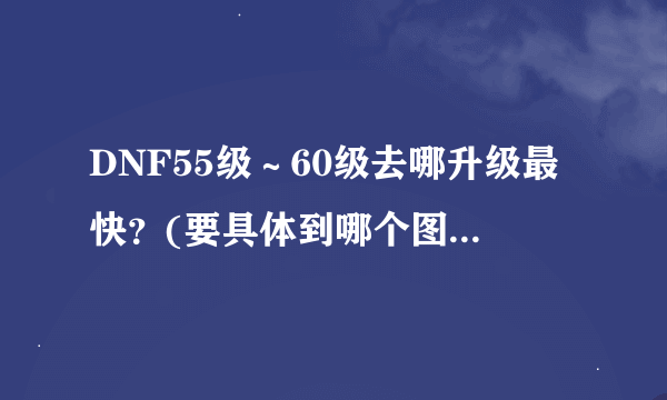 DNF55级～60级去哪升级最快？(要具体到哪个图)大概要多久？(加上刷塔)