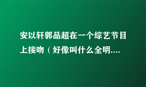 安以轩郭品超在一个综艺节目上接吻（好像叫什么全明.....会）