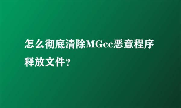 怎么彻底清除MGcc恶意程序释放文件？